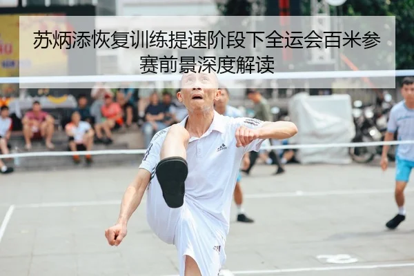 苏炳添恢复训练提速阶段下全运会百米参赛前景深度解读