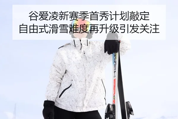 谷爱凌新赛季首秀计划敲定 自由式滑雪难度再升级引发关注